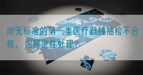 尚無標準的第一類醫(yī)療器械抽檢不合格，如何定性處理？(圖1)