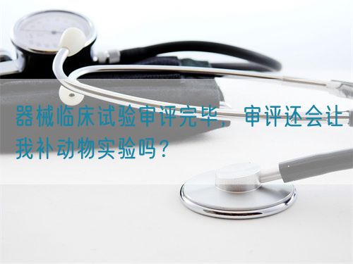 器械臨床試驗(yàn)審評(píng)完畢，審評(píng)還會(huì)讓我補(bǔ)動(dòng)物實(shí)驗(yàn)嗎？(圖1)