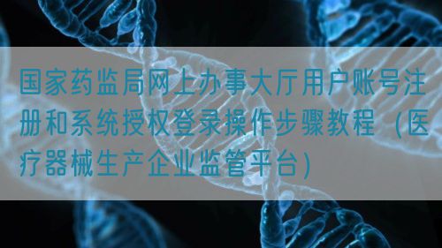 國家藥監(jiān)局網(wǎng)上辦事大廳用戶賬號注冊和系統(tǒng)授權(quán)登錄操作步驟教程（醫(yī)療器械生產(chǎn)企業(yè)監(jiān)管平臺）