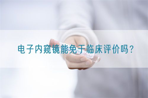 電子內(nèi)窺鏡能免于臨床評價嗎？(圖1)