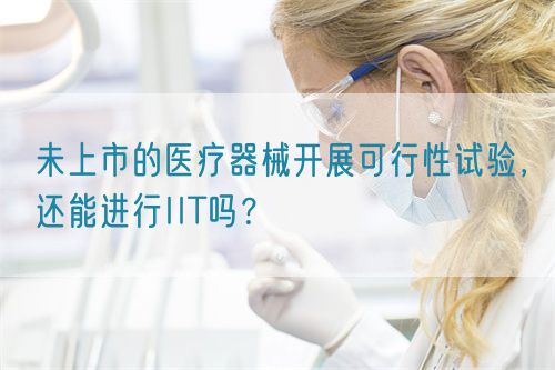 未上市的醫(yī)療器械開展可行性試驗(yàn)，還能進(jìn)行IIT嗎？(圖1)