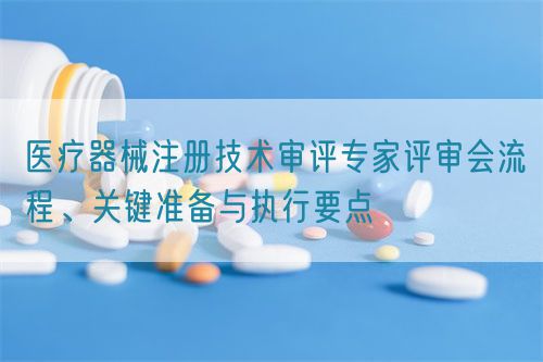 醫(yī)療器械注冊(cè)技術(shù)審評(píng)專(zhuān)家評(píng)審會(huì)流程、關(guān)鍵準(zhǔn)備與執(zhí)行要點(diǎn)(圖1)