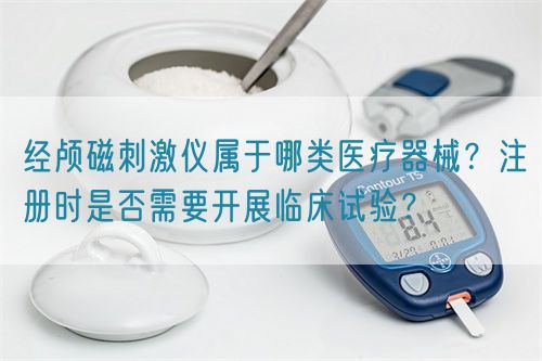 經(jīng)顱磁刺激儀屬于哪類醫(yī)療器械？注冊(cè)時(shí)是否需要開展臨床試驗(yàn)？(圖1)