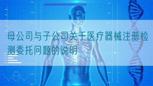母公司與子公司關(guān)于醫(yī)療器械注冊檢測委托問題的說明(圖1)