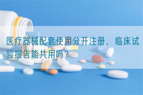 醫(yī)療器械配套使用分開注冊，臨床試驗報告能共用嗎？(圖1)
