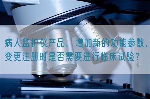 病人監(jiān)護儀產品，增加新的功能參數(shù)，變更注冊時是否需要進行臨床試驗？(圖1)