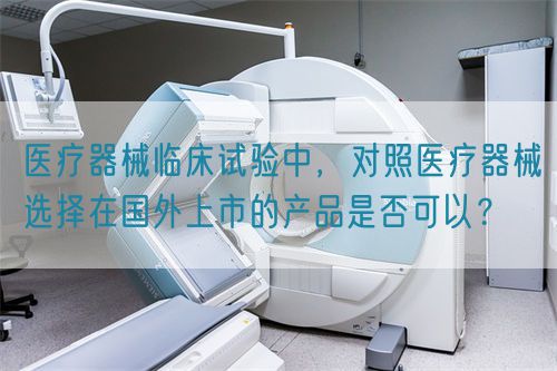 醫(yī)療器械臨床試驗中，對照醫(yī)療器械選擇在國外上市的產(chǎn)品是否可以？(圖1)