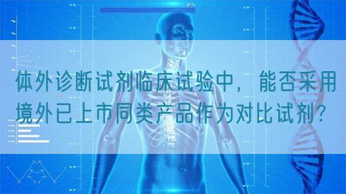 體外診斷試劑臨床試驗中，能否采用境外已上市同類產(chǎn)品作為對比試劑？(圖1)