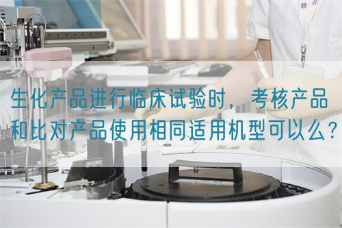 生化產(chǎn)品進(jìn)行臨床試驗時，考核產(chǎn)品和比對產(chǎn)品使用相同適用機(jī)型可以么？(圖1)
