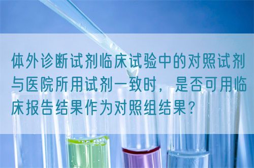 體外診斷試劑臨床試驗中的對照試劑與醫(yī)院所用試劑一致時，是否可用臨床報告結(jié)果作為對照組結(jié)果？(圖1)