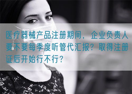 醫(yī)療器械產(chǎn)品注冊(cè)期間，企業(yè)負(fù)責(zé)人要不要每季度聽管代匯報(bào)？取得注冊(cè)證后開始行不行？(圖1)