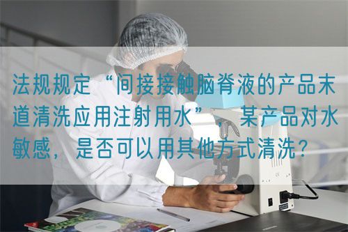 法規(guī)規(guī)定“間接接觸腦脊液的產品末道清洗應用注射用水”，某產品對水敏感，是否可以用其他方式清洗？