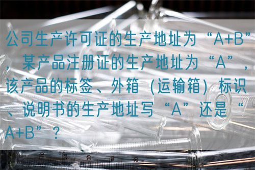 公司生產(chǎn)許可證的生產(chǎn)地址為“A+B”，某產(chǎn)品注冊(cè)證的生產(chǎn)地址為“A”，該產(chǎn)品的標(biāo)簽、外箱（運(yùn)輸箱）標(biāo)識(shí)、說明書的生產(chǎn)地址寫“A”還是“A+B”？(圖1)