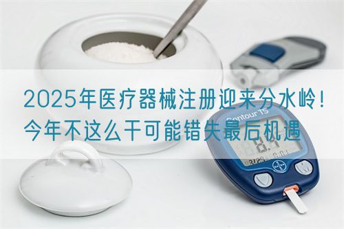 2025年醫(yī)療器械注冊迎來分水嶺！今年不這么干可能錯(cuò)失最后機(jī)遇(圖1)